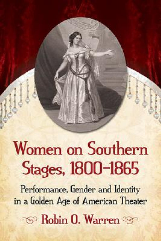 Women on Southern Stages, 1800-1865: Performance, Gender and Identity in a Golden Age of American Theater by Robin O. Warren