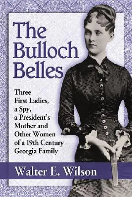 The Bulloch Belles: Three First Ladies, a Spy, a President's Mother and Other Women of a 19th Century Georgia Family by Walter E. Wilson