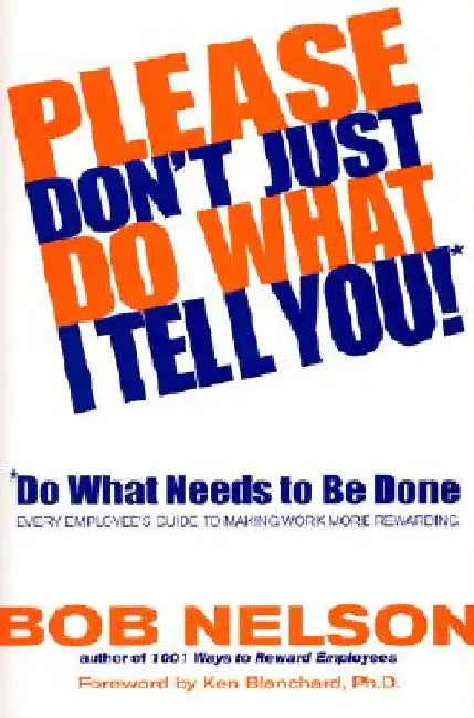 Please Don't Just Do What I Tell You! Do What Needs to Be Done: Every Employee's Guide to Making Work More Rewarding by Bob B. Nelson