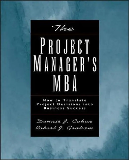 The Project Manager's MBA: How to Translate Project Decisions Into Business Success by Dennis J. Cohen