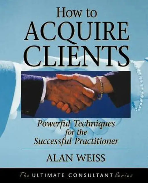 How to Acquire Clients: Powerful Techniques for the Successful Practitioner by Alan Weiss