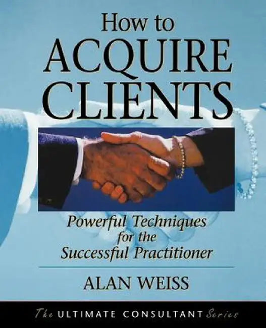 How to Acquire Clients: Powerful Techniques for the Successful Practitioner by Alan Weiss