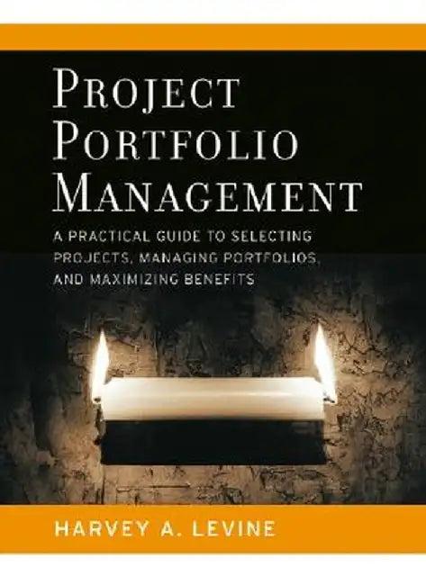 Project Portfolio Management: A Practical Guide to Selecting Projects, Managing Portfolios, and Maximizing Benefits by Harvey A. Levine