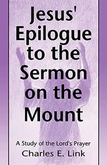 Jesus' Epilogue to the Sermon on the Mount: A Study of the Lord's Prayer by Charles E. Link