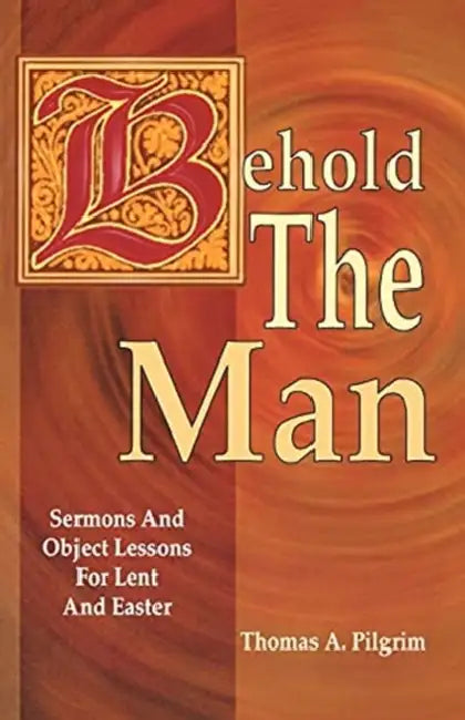 Behold the Man: Sermons and Object Lessons for Lent and Easter by Thomas A. Pilgrim