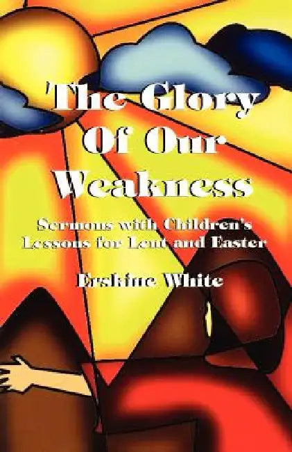 The Glory of Our Weakness: Sermons with Children's Lessons for Lent and Easter by Erskine White, Erskine White