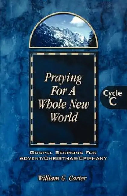 Praying for a Whole New World: Gospel Sermons for Advent/Christmas/Epiphany Cycle C by William G. Carter