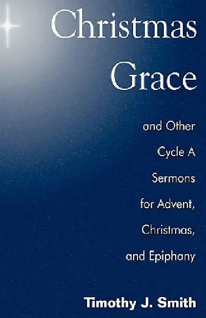 Christmas Grace and Other Cycle a Sermons for Advent/Christmas/Epiphany by Timothy J. Smith