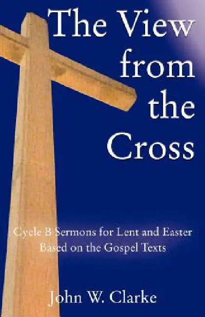 The View from the Cross: Cycle B Sermons for Lent/Easter Based on the Gospel Texts by John W. Clarke