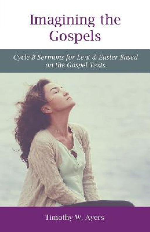 Imagining the Gospels: Cycle B Sermons for Lent & Easter Based on the Gospel Texts by Timothy W. Ayers