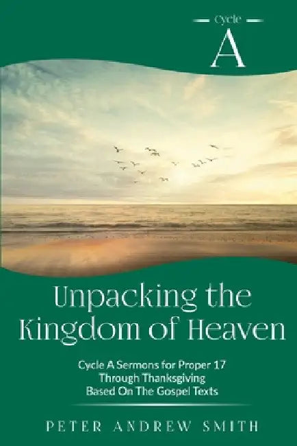 Unpacking the Kingdom of Heaven: Cycle A Sermons Based on the Gospel Texts for Proper 17 through Thanksgiving by Peter A. Smith