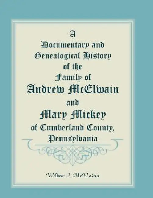 A Documentary and Genealogical History of the Family of Andrew McElwain and Mary Mickey of Cumberland County, Pennsylvania by Wilbur J. McElwain