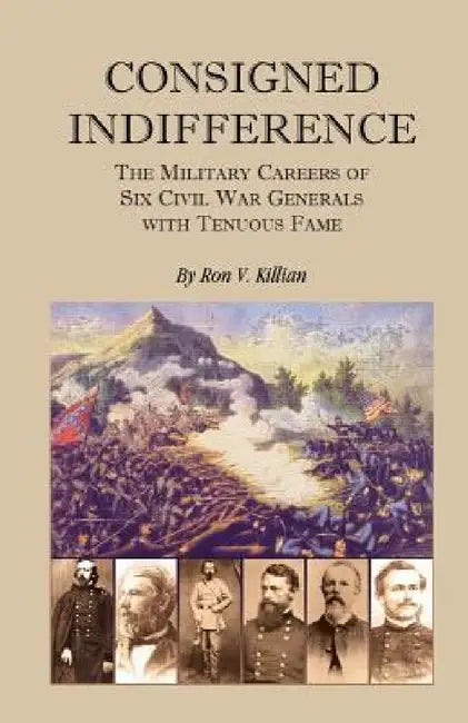 Consigned Indifference: The Military Careers of Six Civil War Generals with Tenuous Fame by Ron V. Killian