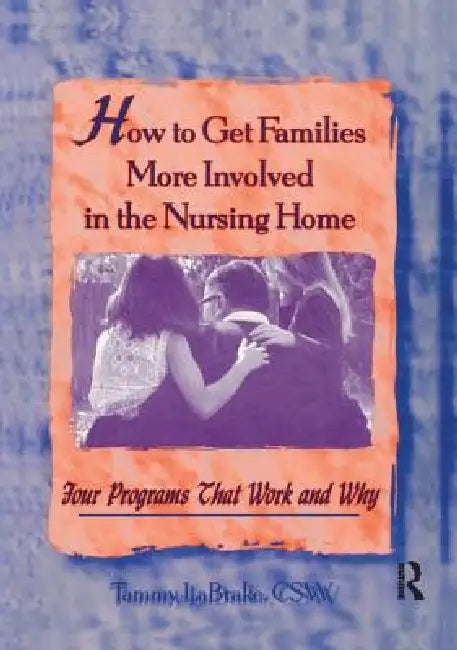 How to Get Families More Involved in the Nursing Home: Four Programs That Work and Why by Tammy La Brake