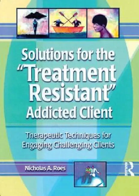 Solutions for the Treatment Resistant Addicted Client: Therapeutic Techniques for Engaging Challenging Clients by Nicholas A. Roes