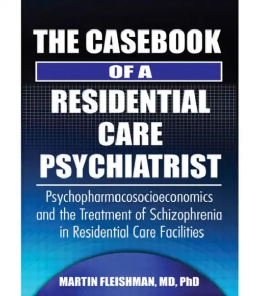 The Casebook of a Residential Care Psychiatrist: Psychopharmacosocioeconomics and the Treatment of Schizophrenia in Residential Care Facilities by Martin Fleishman