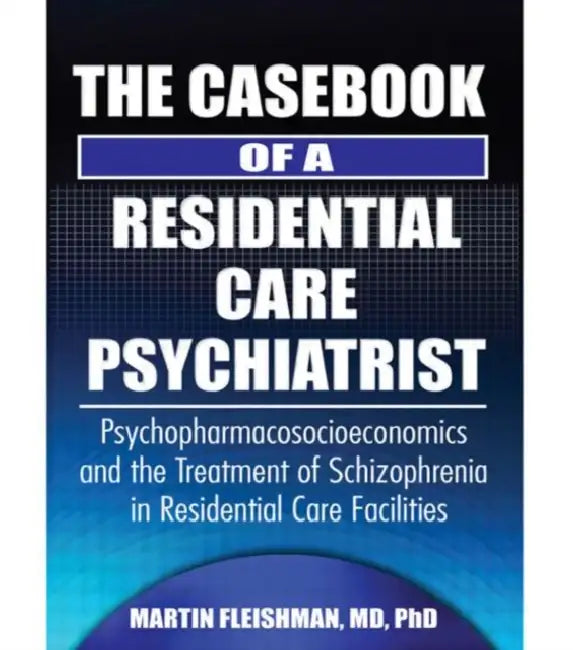The Casebook of a Residential Care Psychiatrist: Psychopharmacosocioeconomics and the Treatment of Schizophrenia in Residential Care Facilities by Martin Fleishman
