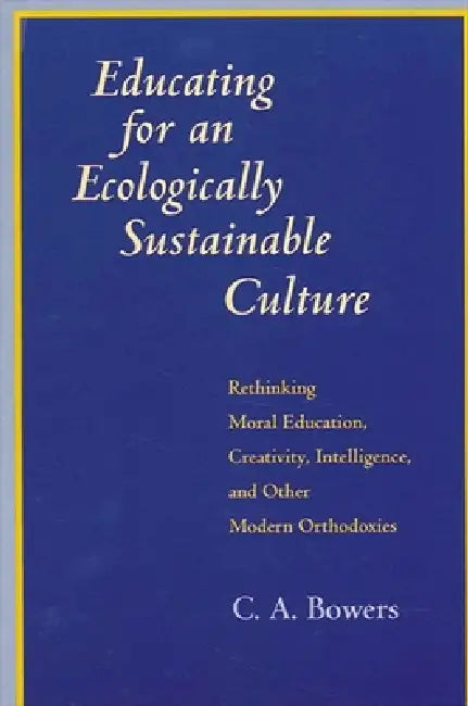Educating for an Ecologically Sustainable Culture: Rethinking Moral Education, Creativity, Intelligence, and Other Modern Orthodoxies by C. a. Bowers