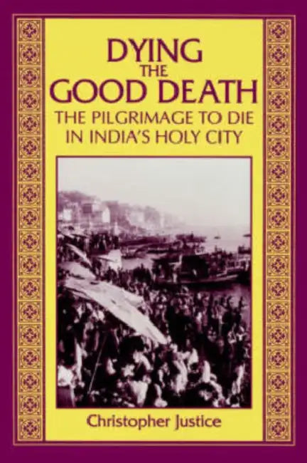 Dying the Good Death: The Pilgrimage to Die in India's Holy City by Christopher Justice