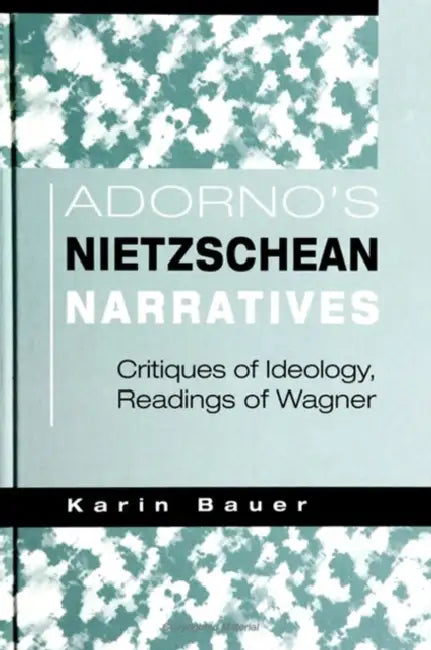Adorno's Nietzschean Narratives: Critiques of Ideology, Readings of Wagner by Karin Bauer