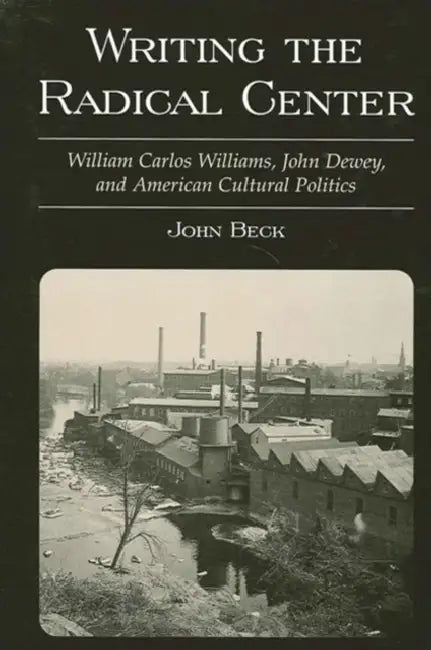 Writing the Radical Center: William Carlos Williams, John Dewey, and American Cultural Politics by John Beck
