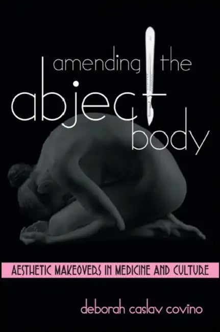 Amending the Abject Body: Aesthetic Makeovers in Medicine and Culture by Deborah Caslav Covino