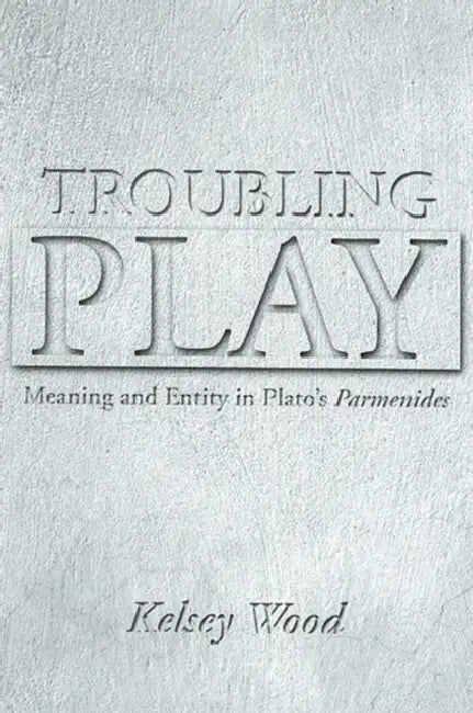 Troubling Play: Meaning and Entity in Plato's Parmenides by Kelsey Wood
