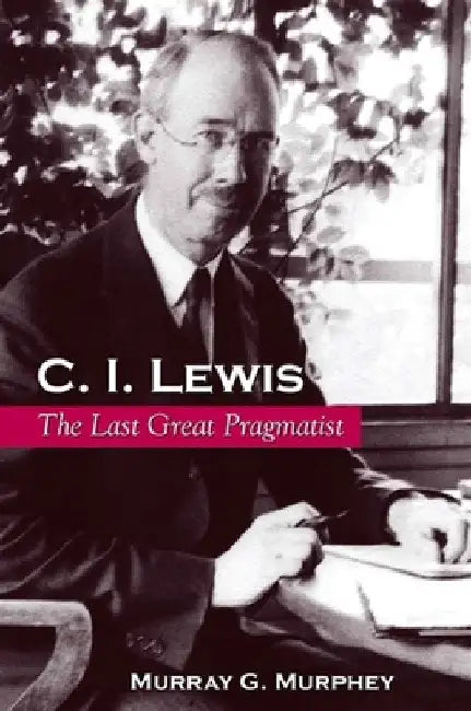 C. I. Lewis: The Last Great Pragmatist by Murray G. Murphey