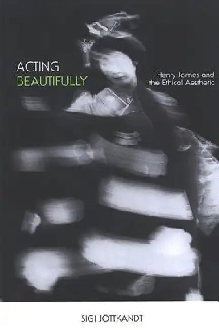 Acting Beautifully: Henry James and the Ethical Aesthetic by Sigi Jöttkandt