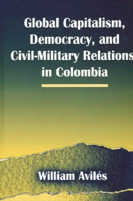 Global Capitalism, Democracy, and Civil-Military Relations in Colombia by William Avilés