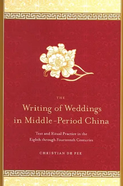 The Writing of Weddings in Middle-Period China: Text and Ritual Practice in the Eighth Through Fourteenth Centuries by Christian De Pee