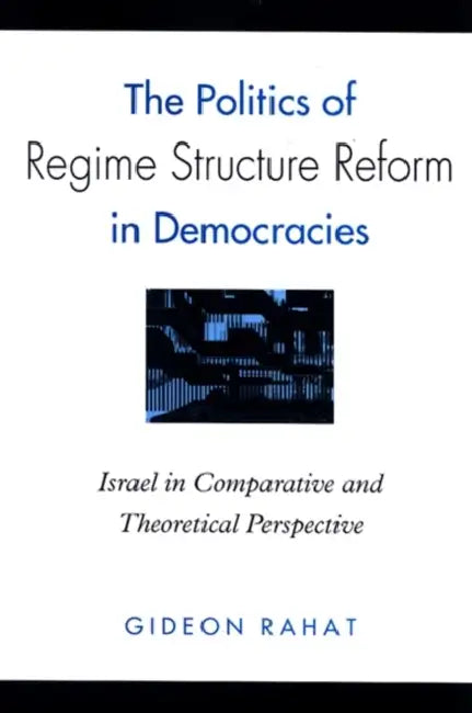 The Politics of Regime Structure Reform in Democracies: Israel in Comparative and Theoretical Perspective by Gideon Rahat