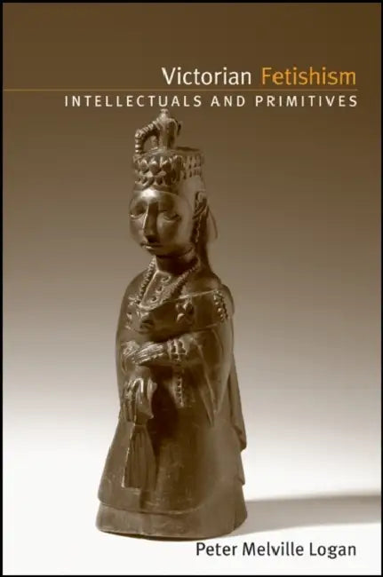 Victorian Fetishism: Intellectuals and Primitives by Peter Melville Logan