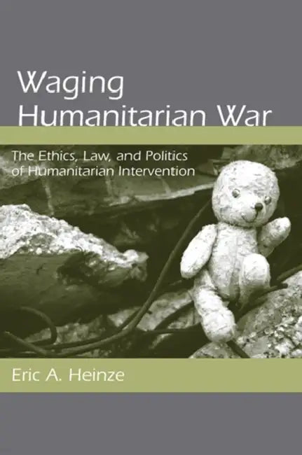 Waging Humanitarian War: The Ethics, Law, and Politics of Humanitarian Intervention by Eric A. Heinze