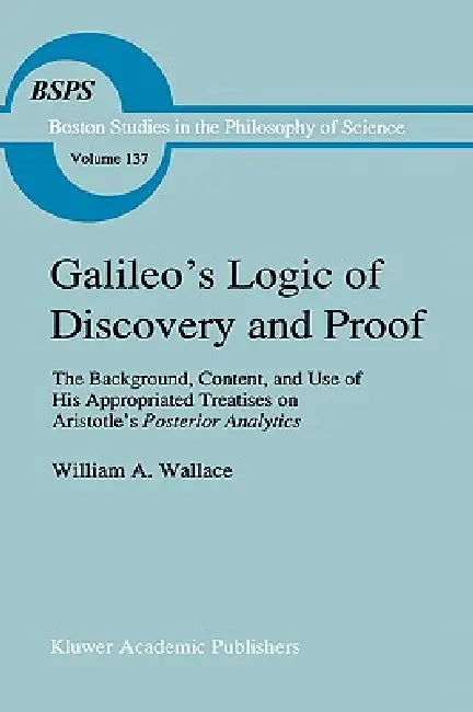 Galileo's Logic of Discovery and Proof: The Background, Content, and Use of His Appropriated Treatises on Aristotle's Posterior Analytics by William A. Wallace
