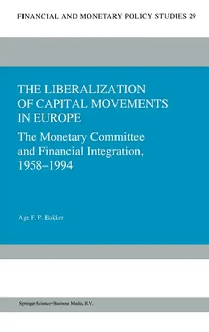 The Liberalization of Capital Movements in Europe: The Monetary Committee and Financial Integration, 1958-1994 by Age Bakker