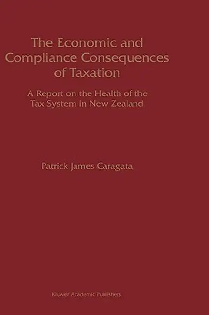 The Economic and Compliance Consequences of Taxation: A Report on the Health of the Tax System in New Zealand by Patrick J. Caragata