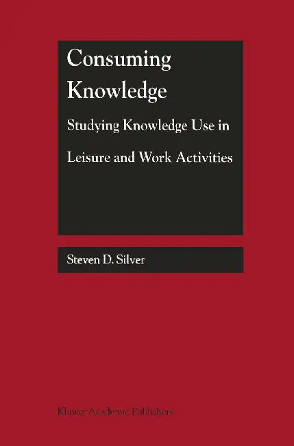 Consuming Knowledge: Studying Knowledge Use in Leisure and Work Activities by Steven D. Silver