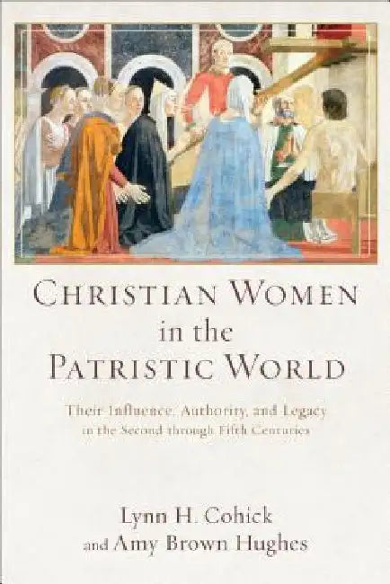 Christian Women in the Patristic World: Their Influence, Authority, and Legacy in the Second Through Fifth Centuries by Lynn H. Cohick