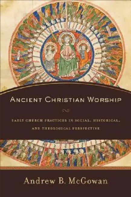 Ancient Christian Worship: Early Church Practices in Social, Historical, and Theological Perspective by Andrew B. McGowan
