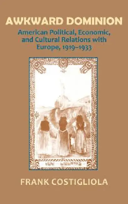 Awkward Dominion: American Political, Economic, and Cultural Relations with Europe, 1919 1933 by Frank C. Costigliola