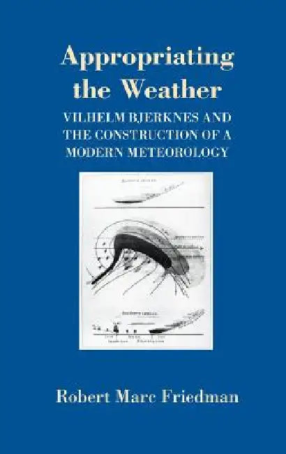 Appropriating the Weather: Vilhelm Bjerknes and the Construction of a Modern Meteorology by Robert Marc Friedman