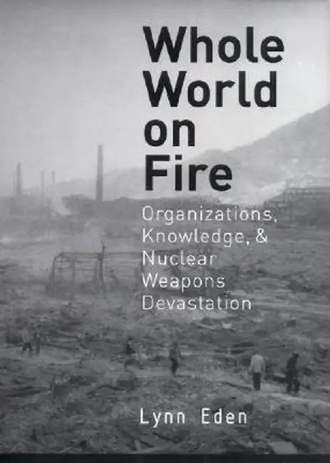 Whole World on Fire: Organizations, Knowledge, and Nuclear Weapons Devastation by Lynn Eden