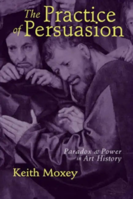 The Practice of Persuasion: Paradox and Power in Art History by Keith Moxey