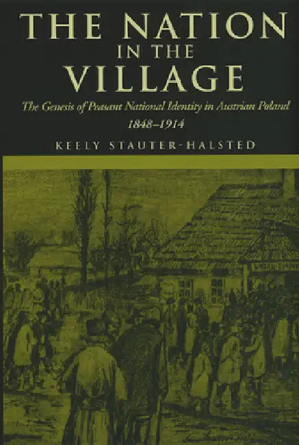 The Nation in the Village: The Genesis of Peasant National Identity in Austrian Poland, 1848-1914 by Keely Stauter-Halsted