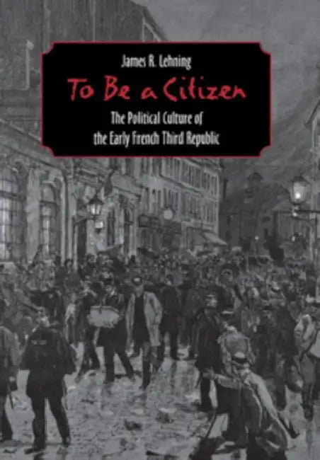 To Be a Citizen: The Political Culture of the Early French Third Republic by James R. Lehning