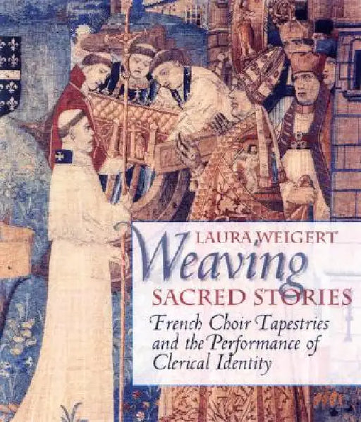 Weaving Sacred Stories: French Choir Tapestries and the Performance of Clerical Identity by Laura Weigert
