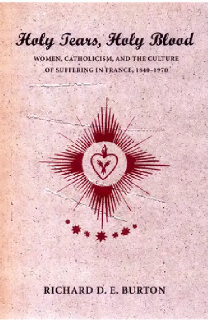 Holy Tears, Holy Blood: Women, Catholicism, and the Culture of Suffering in France, 1840-1970 by Richard D. E. Burton
