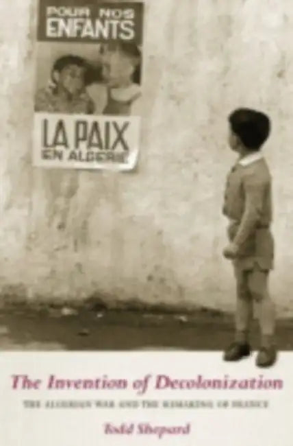 The Invention of Decolonization: The Algerian War and the Remaking of France by Todd Shepard