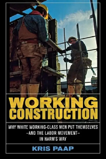 Working Construction: Why White Working-Class Men Put Themselves--And the Labor Movement--In Harm's Way by Kris Paap